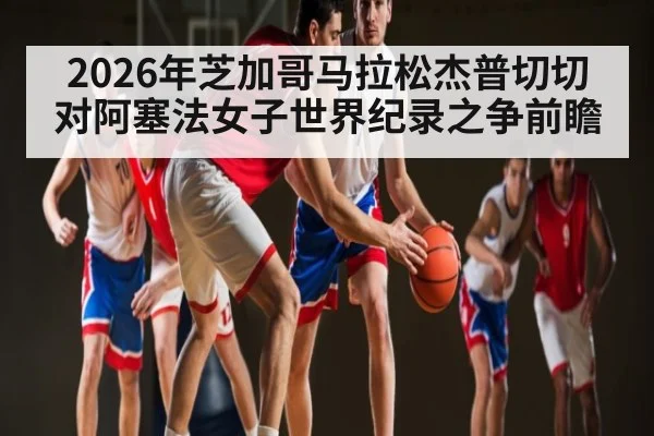 2026年芝加哥马拉松杰普切切对阿塞法女子世界纪录之争前瞻