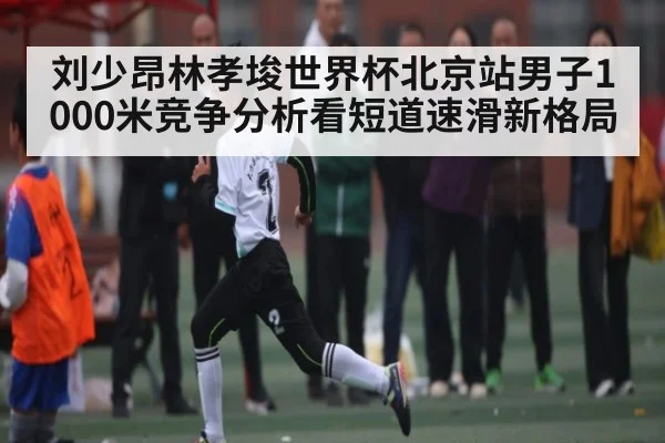 刘少昂林孝埈世界杯北京站男子1000米竞争分析看短道速滑新格局
