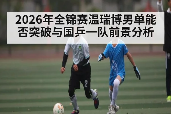 2026年全锦赛温瑞博男单能否突破与国乒一队前景分析